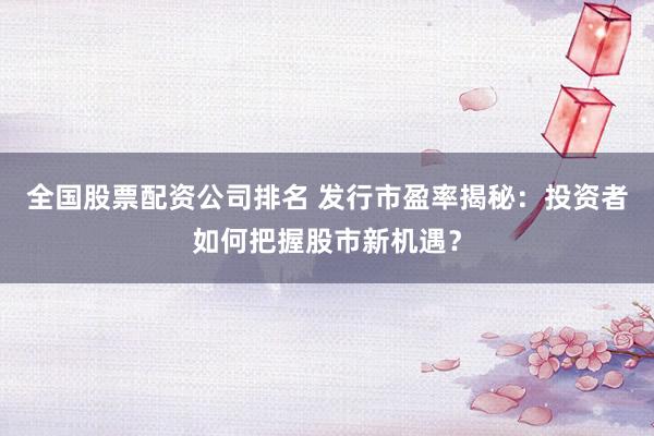 全国股票配资公司排名 发行市盈率揭秘：投资者如何把握股市新机遇？