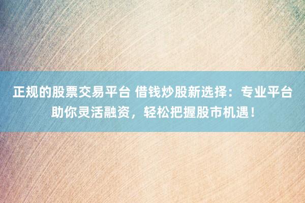 正规的股票交易平台 借钱炒股新选择：专业平台助你灵活融资，轻松把握股市机遇！