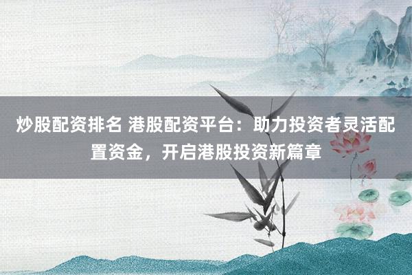 炒股配资排名 港股配资平台：助力投资者灵活配置资金，开启港股投资新篇章