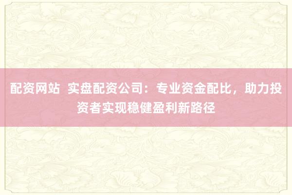 配资网站  实盘配资公司：专业资金配比，助力投资者实现稳健盈利新路径