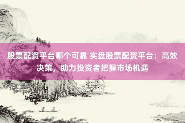 股票配资平台哪个可靠 实盘股票配资平台：高效决策，助力投资者把握市场机遇