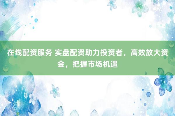 在线配资服务 实盘配资助力投资者，高效放大资金，把握市场机遇