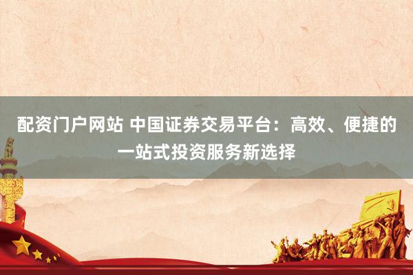 配资门户网站 中国证券交易平台：高效、便捷的一站式投资服务新选择