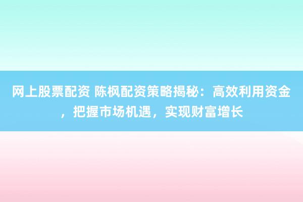 网上股票配资 陈枫配资策略揭秘：高效利用资金，把握市场机遇，实现财富增长