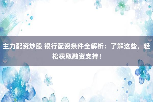主力配资炒股 银行配资条件全解析：了解这些，轻松获取融资支持！