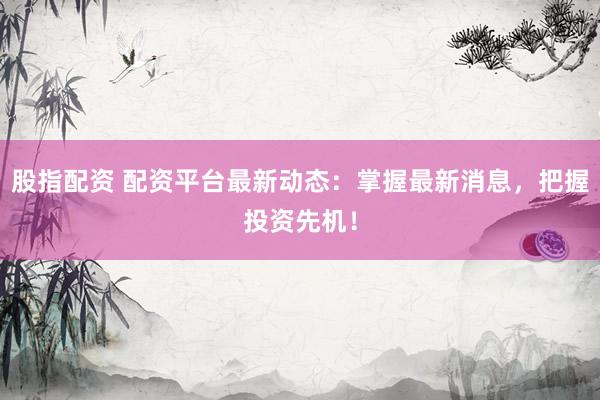 股指配资 配资平台最新动态：掌握最新消息，把握投资先机！
