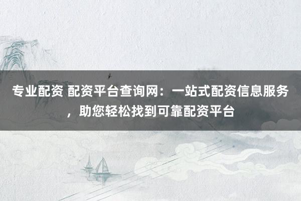 专业配资 配资平台查询网：一站式配资信息服务，助您轻松找到可靠配资平台