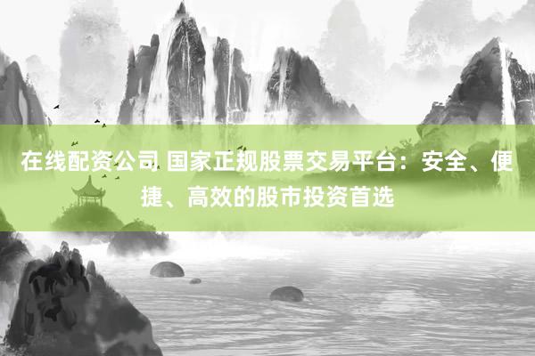 在线配资公司 国家正规股票交易平台：安全、便捷、高效的股市投资首选