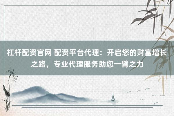 杠杆配资官网 配资平台代理：开启您的财富增长之路，专业代理服务助您一臂之力