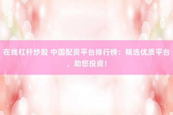 在线杠杆炒股 中国配资平台排行榜：精选优质平台，助您投资！