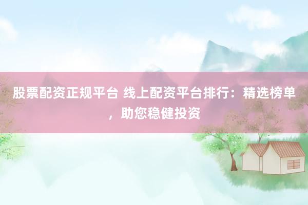 股票配资正规平台 线上配资平台排行：精选榜单，助您稳健投资