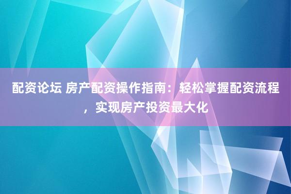 配资论坛 房产配资操作指南：轻松掌握配资流程，实现房产投资最大化