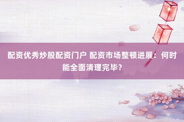 配资优秀炒股配资门户 配资市场整顿进展：何时能全面清理完毕？