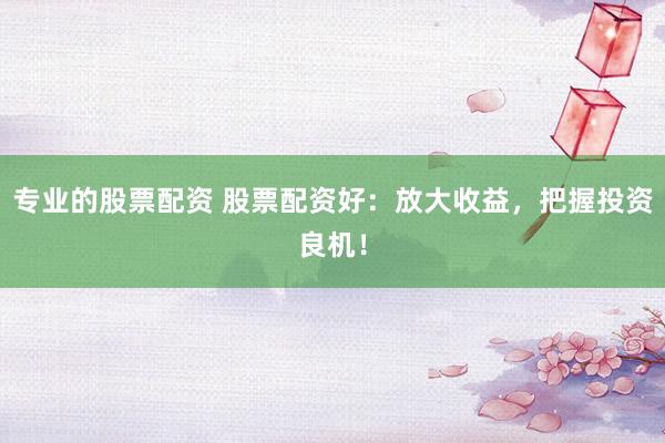 专业的股票配资 股票配资好：放大收益，把握投资良机！