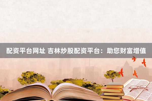 配资平台网址 吉林炒股配资平台：助您财富增值