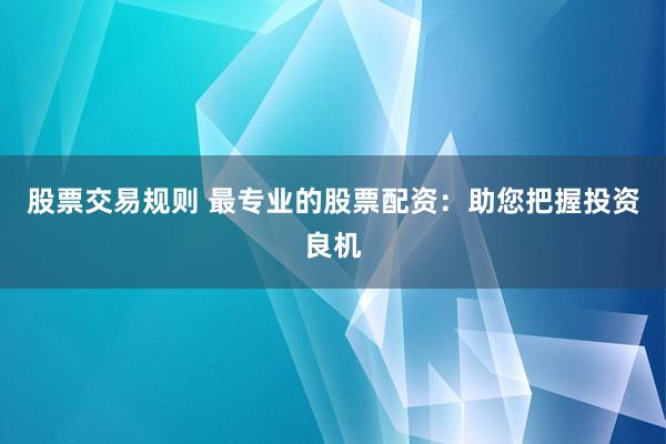 股票交易规则 最专业的股票配资：助您把握投资良机