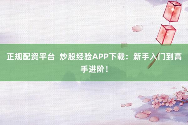 正规配资平台  炒股经验APP下载：新手入门到高手进阶！