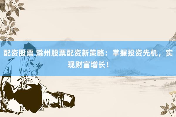 配资股票 滁州股票配资新策略：掌握投资先机，实现财富增长！