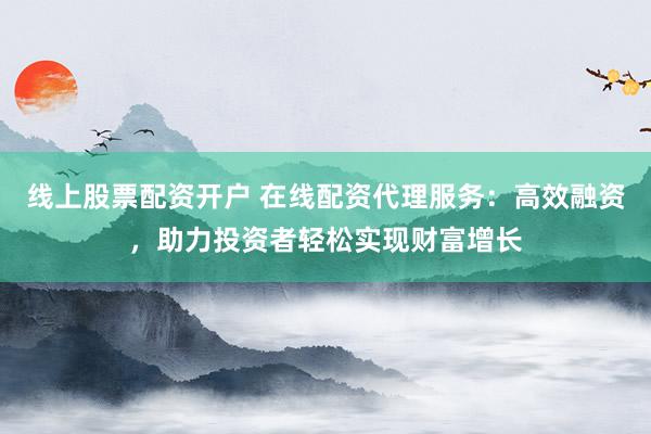 线上股票配资开户 在线配资代理服务：高效融资，助力投资者轻松实现财富增长