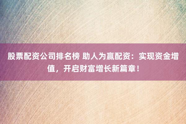股票配资公司排名榜 助人为赢配资：实现资金增值，开启财富增长新篇章！