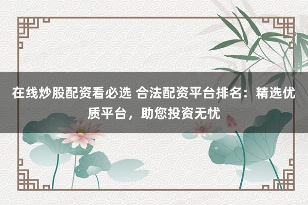 在线炒股配资看必选 合法配资平台排名：精选优质平台，助您投资无忧