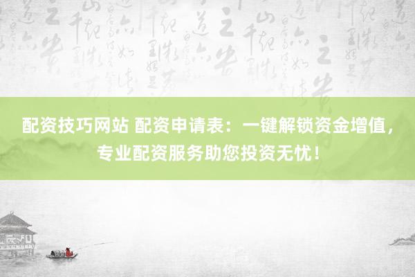 配资技巧网站 配资申请表：一键解锁资金增值，专业配资服务助您投资无忧！