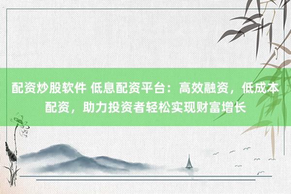 配资炒股软件 低息配资平台：高效融资，低成本配资，助力投资者轻松实现财富增长