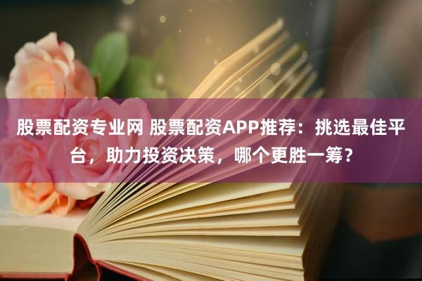 股票配资专业网 股票配资APP推荐：挑选最佳平台，助力投资决策，哪个更胜一筹？