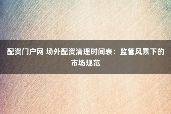 配资门户网 场外配资清理时间表：监管风暴下的市场规范