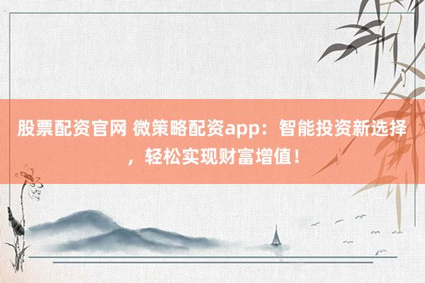 股票配资官网 微策略配资app：智能投资新选择，轻松实现财富增值！