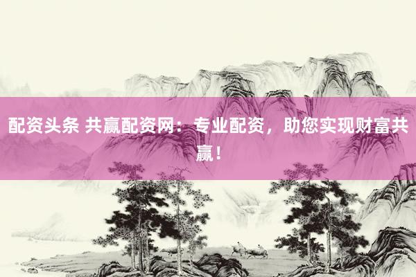 配资头条 共赢配资网：专业配资，助您实现财富共赢！