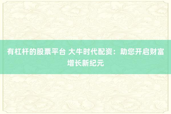 有杠杆的股票平台 大牛时代配资：助您开启财富增长新纪元