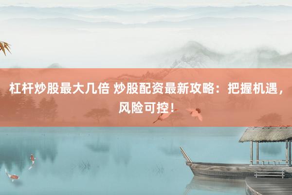 杠杆炒股最大几倍 炒股配资最新攻略：把握机遇，风险可控！