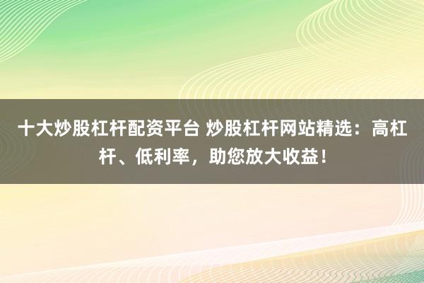 十大炒股杠杆配资平台 炒股杠杆网站精选：高杠杆、低利率，助您放大收益！