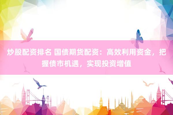 炒股配资排名 国债期货配资：高效利用资金，把握债市机遇，实现投资增值