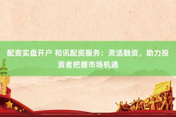 配资实盘开户 和讯配资服务：灵活融资，助力投资者把握市场机遇