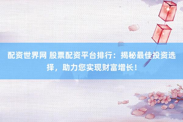 配资世界网 股票配资平台排行：揭秘最佳投资选择，助力您实现财富增长！