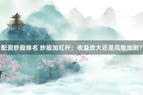 配资炒股排名 炒股加杠杆：收益放大还是风险加剧？