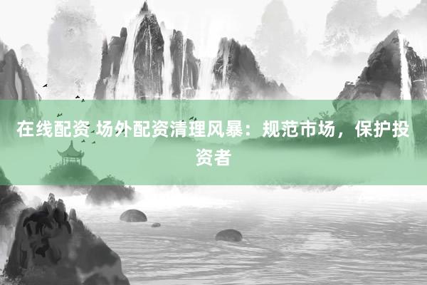 在线配资 场外配资清理风暴：规范市场，保护投资者