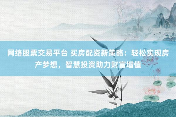 网络股票交易平台 买房配资新策略：轻松实现房产梦想，智慧投资助力财富增值