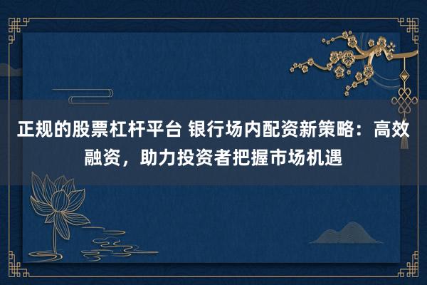 正规的股票杠杆平台 银行场内配资新策略：高效融资，助力投资者把握市场机遇