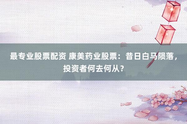 最专业股票配资 康美药业股票：昔日白马陨落，投资者何去何从？