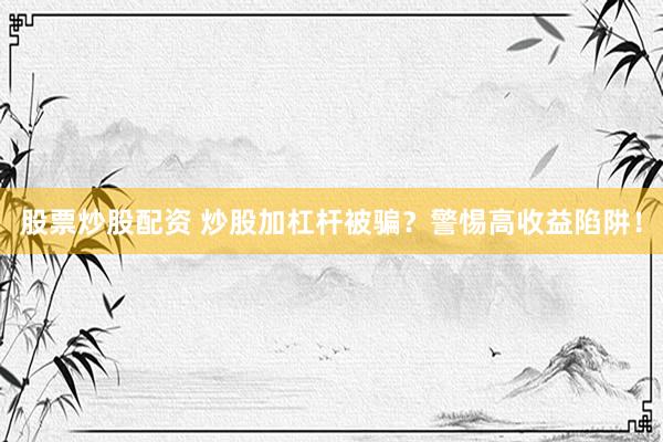 股票炒股配资 炒股加杠杆被骗？警惕高收益陷阱！