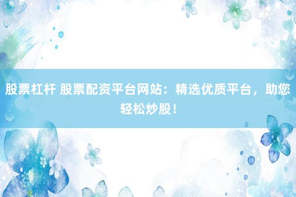 股票杠杆 股票配资平台网站：精选优质平台，助您轻松炒股！