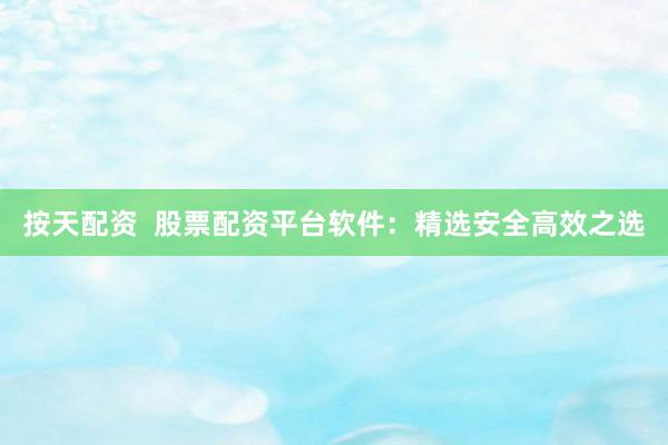按天配资  股票配资平台软件：精选安全高效之选