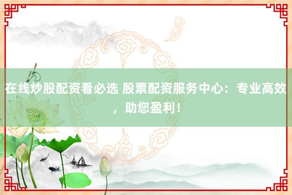 在线炒股配资看必选 股票配资服务中心：专业高效，助您盈利！