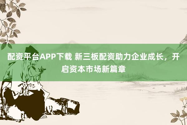 配资平台APP下载 新三板配资助力企业成长，开启资本市场新篇章