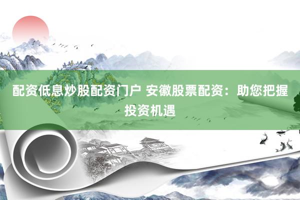 配资低息炒股配资门户 安徽股票配资：助您把握投资机遇