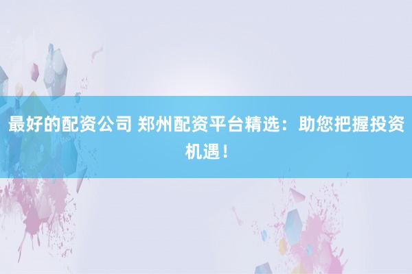 最好的配资公司 郑州配资平台精选：助您把握投资机遇！