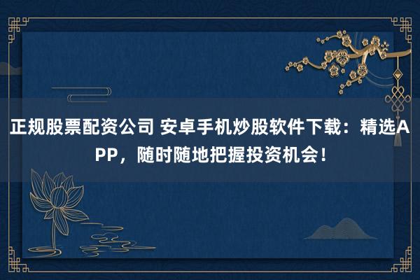 正规股票配资公司 安卓手机炒股软件下载：精选APP，随时随地把握投资机会！